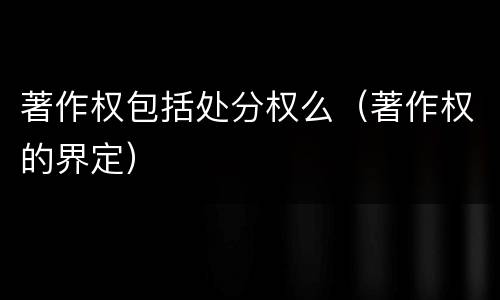 著作权包括处分权么（著作权的界定）
