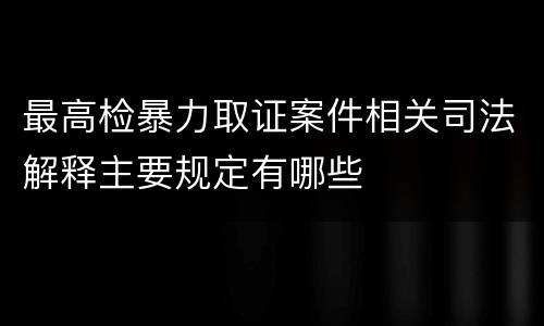 最高检暴力取证案件相关司法解释主要规定有哪些