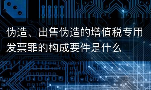 伪造、出售伪造的增值税专用发票罪的构成要件是什么