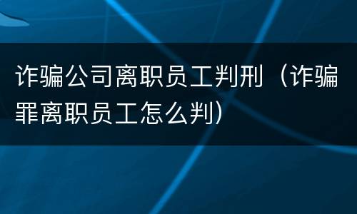 诈骗公司离职员工判刑（诈骗罪离职员工怎么判）
