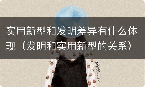 实用新型和发明差异有什么体现（发明和实用新型的关系）