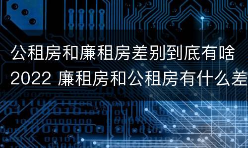 公租房和廉租房差别到底有啥2022 廉租房和公租房有什么差别