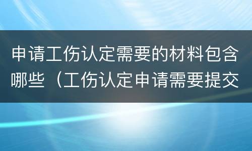 申请工伤认定需要的材料包含哪些（工伤认定申请需要提交的材料是哪些）