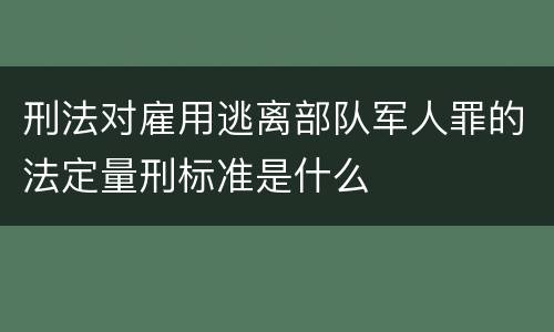 刑法对雇用逃离部队军人罪的法定量刑标准是什么