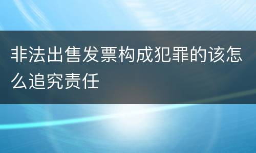 非法出售发票构成犯罪的该怎么追究责任