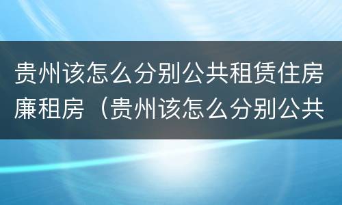 贵州该怎么分别公共租赁住房廉租房（贵州该怎么分别公共租赁住房廉租房和商品房）