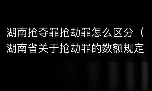 湖南抢夺罪抢劫罪怎么区分（湖南省关于抢劫罪的数额规定）