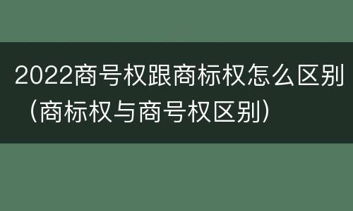 2022商号权跟商标权怎么区别（商标权与商号权区别）