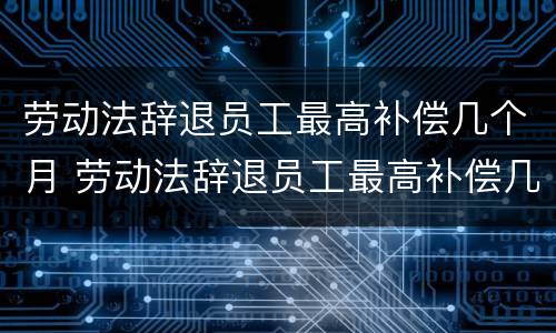 劳动法辞退员工最高补偿几个月 劳动法辞退员工最高补偿几个月的