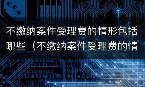不缴纳案件受理费的情形包括哪些（不缴纳案件受理费的情形包括哪些内容）