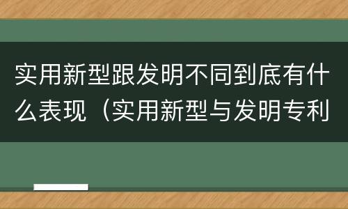 实用新型跟发明不同到底有什么表现（实用新型与发明专利的区别有哪些）