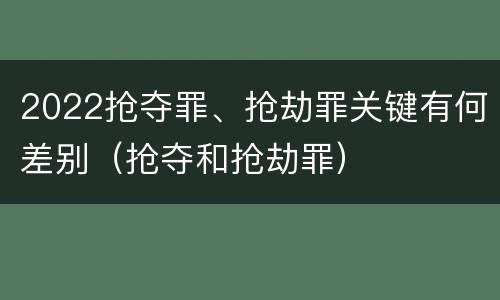2022抢夺罪、抢劫罪关键有何差别（抢夺和抢劫罪）