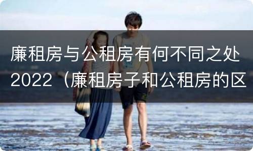 廉租房与公租房有何不同之处2022（廉租房子和公租房的区别）