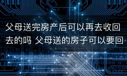 父母送完房产后可以再去收回去的吗 父母送的房子可以要回去吗