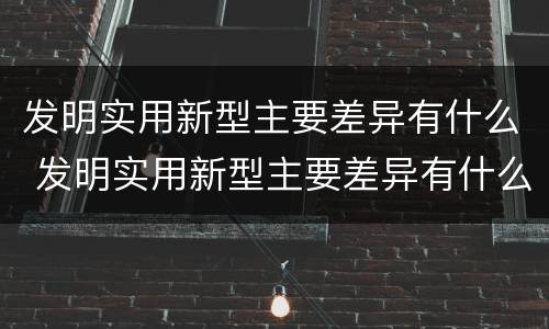 发明实用新型主要差异有什么 发明实用新型主要差异有什么作用