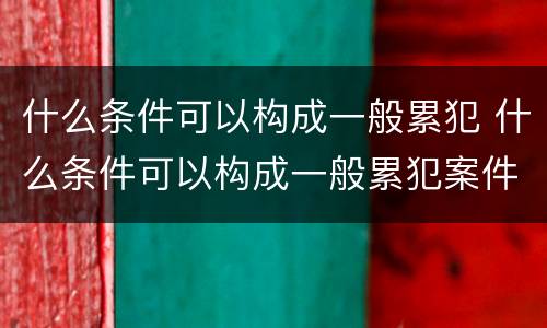 什么条件可以构成一般累犯 什么条件可以构成一般累犯案件