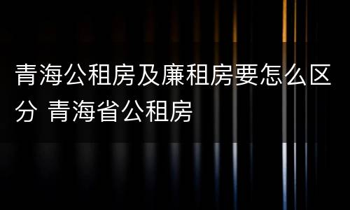 青海公租房及廉租房要怎么区分 青海省公租房