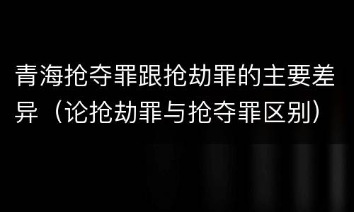 青海抢夺罪跟抢劫罪的主要差异（论抢劫罪与抢夺罪区别）