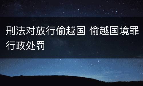 刑法对放行偷越国 偷越国境罪行政处罚