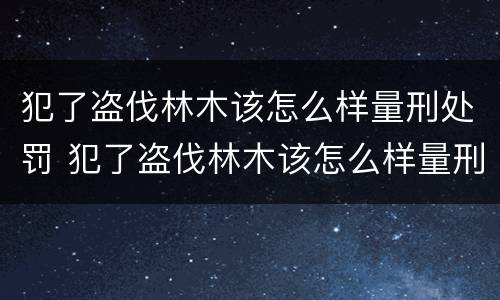 犯了盗伐林木该怎么样量刑处罚 犯了盗伐林木该怎么样量刑处罚呢