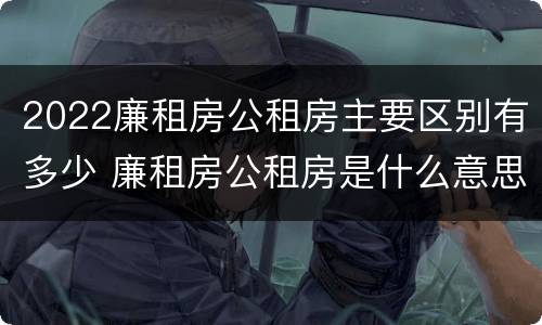 2022廉租房公租房主要区别有多少 廉租房公租房是什么意思