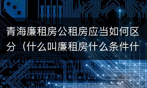 青海廉租房公租房应当如何区分（什么叫廉租房什么条件什么叫公租房）