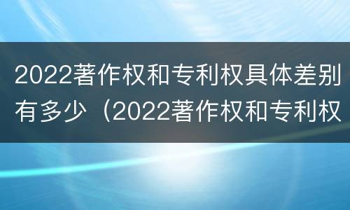 2022著作权和专利权具体差别有多少（2022著作权和专利权具体差别有多少种）