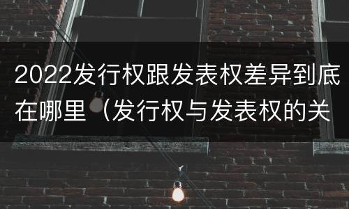 2022发行权跟发表权差异到底在哪里（发行权与发表权的关系）