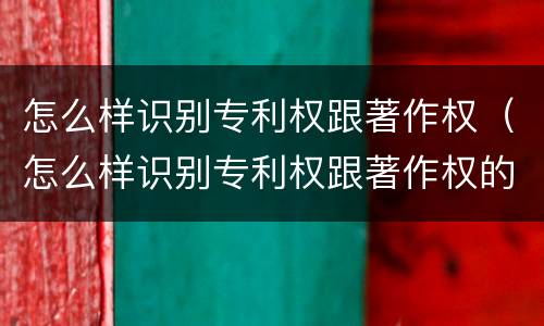 怎么样识别专利权跟著作权（怎么样识别专利权跟著作权的区别）
