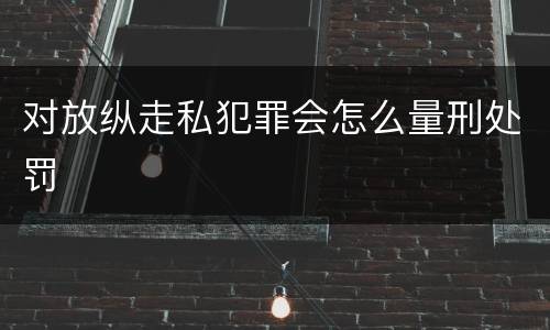 对放纵走私犯罪会怎么量刑处罚