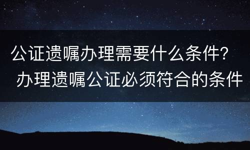 公证遗嘱办理需要什么条件？ 办理遗嘱公证必须符合的条件