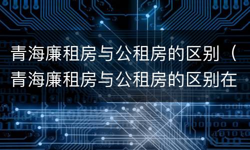 青海廉租房与公租房的区别（青海廉租房与公租房的区别在哪里）