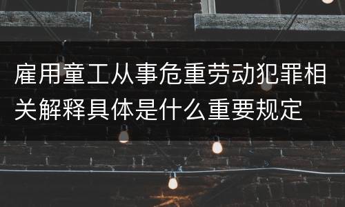 雇用童工从事危重劳动犯罪相关解释具体是什么重要规定