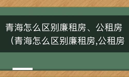 青海怎么区别廉租房、公租房（青海怎么区别廉租房,公租房呢）