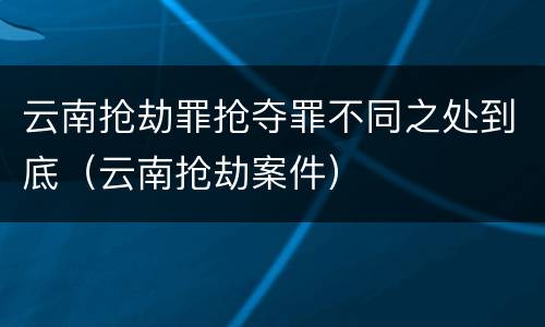 云南抢劫罪抢夺罪不同之处到底（云南抢劫案件）