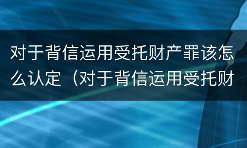 对于背信运用受托财产罪该怎么认定（对于背信运用受托财产罪该怎么认定）