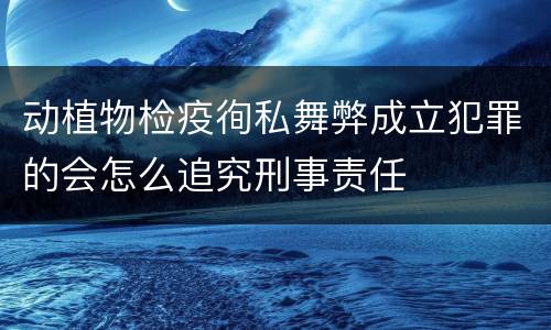 动植物检疫徇私舞弊成立犯罪的会怎么追究刑事责任