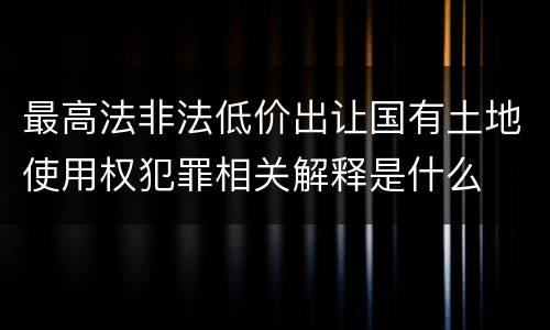 最高法非法低价出让国有土地使用权犯罪相关解释是什么