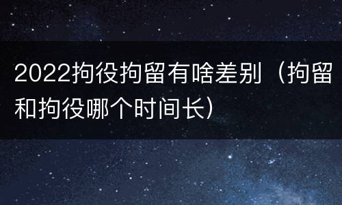2022拘役拘留有啥差别（拘留和拘役哪个时间长）