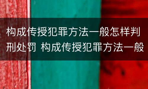 构成传授犯罪方法一般怎样判刑处罚 构成传授犯罪方法一般怎样判刑处罚的