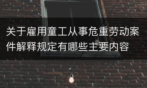 关于雇用童工从事危重劳动案件解释规定有哪些主要内容