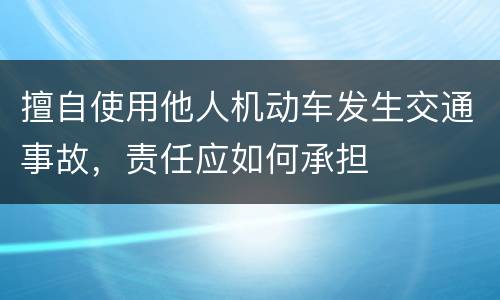 擅自使用他人机动车发生交通事故，责任应如何承担