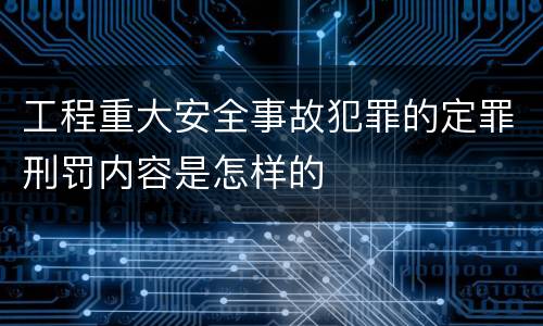 工程重大安全事故犯罪的定罪刑罚内容是怎样的