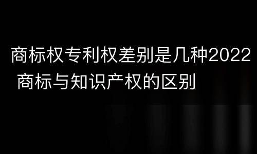 商标权专利权差别是几种2022 商标与知识产权的区别