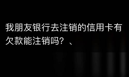 我朋友银行去注销的信用卡有欠款能注销吗？、
