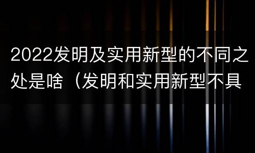 2022发明及实用新型的不同之处是啥（发明和实用新型不具有什么特性）