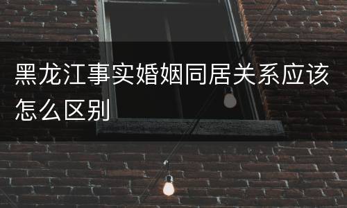 黑龙江事实婚姻同居关系应该怎么区别