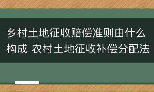 乡村土地征收赔偿准则由什么构成 农村土地征收补偿分配法律法规