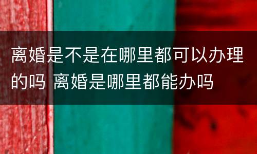 离婚是不是在哪里都可以办理的吗 离婚是哪里都能办吗