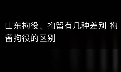 山东拘役、拘留有几种差别 拘留拘役的区别